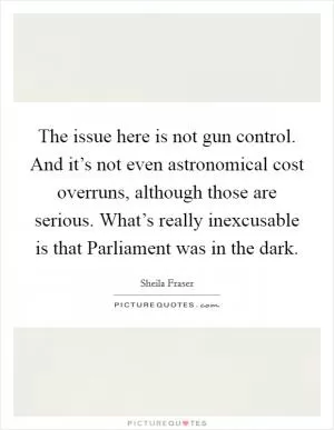 The issue here is not gun control. And it’s not even astronomical cost overruns, although those are serious. What’s really inexcusable is that Parliament was in the dark Picture Quote #1