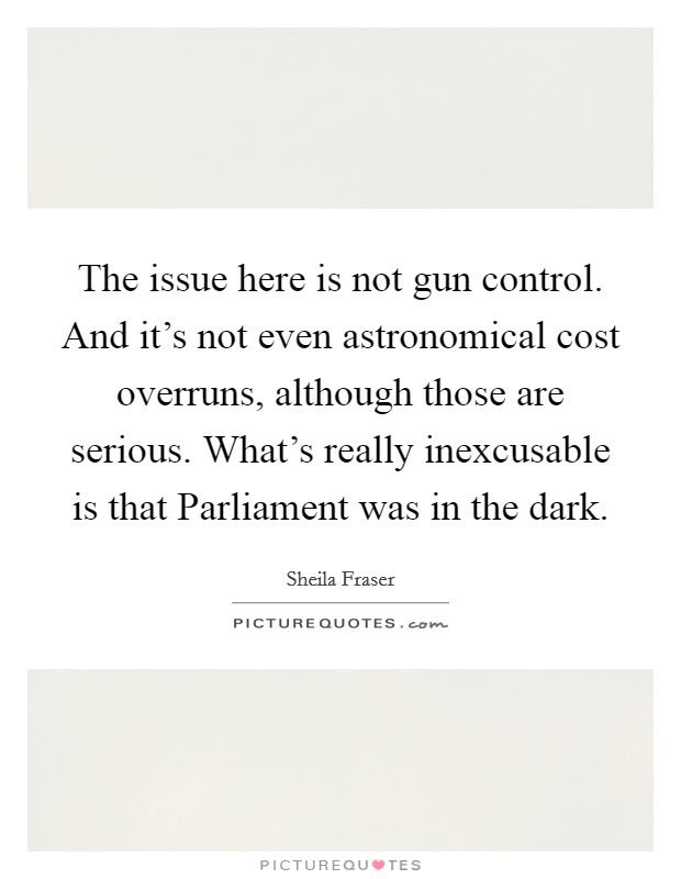 The issue here is not gun control. And it's not even astronomical cost overruns, although those are serious. What's really inexcusable is that Parliament was in the dark Picture Quote #1