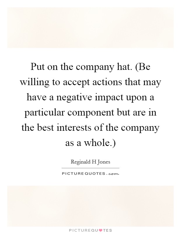 Put on the company hat. (Be willing to accept actions that may have a negative impact upon a particular component but are in the best interests of the company as a whole.) Picture Quote #1