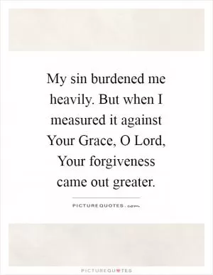 My sin burdened me heavily. But when I measured it against Your Grace, O Lord, Your forgiveness came out greater Picture Quote #1