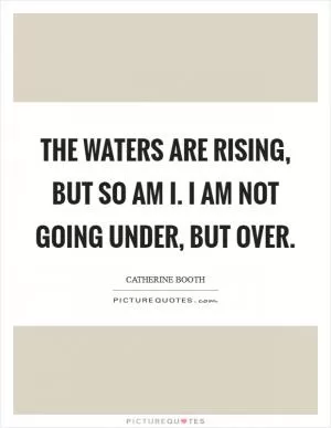 The waters are rising, but so am I. I am not going under, but over Picture Quote #1