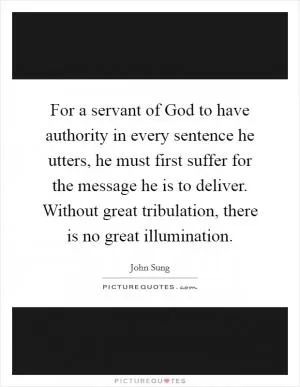 For a servant of God to have authority in every sentence he utters, he must first suffer for the message he is to deliver. Without great tribulation, there is no great illumination Picture Quote #1