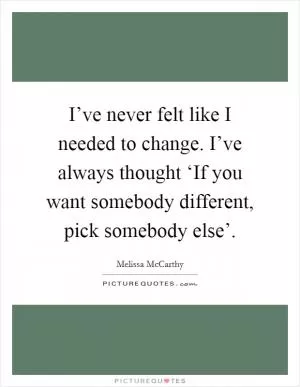 I’ve never felt like I needed to change. I’ve always thought ‘If you want somebody different, pick somebody else’ Picture Quote #1