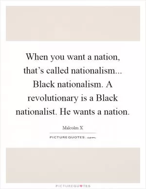When you want a nation, that’s called nationalism... Black nationalism. A revolutionary is a Black nationalist. He wants a nation Picture Quote #1