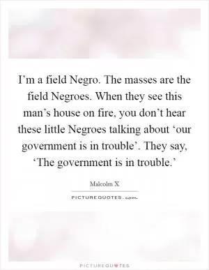 I’m a field Negro. The masses are the field Negroes. When they see this man’s house on fire, you don’t hear these little Negroes talking about ‘our government is in trouble’. They say, ‘The government is in trouble.’ Picture Quote #1