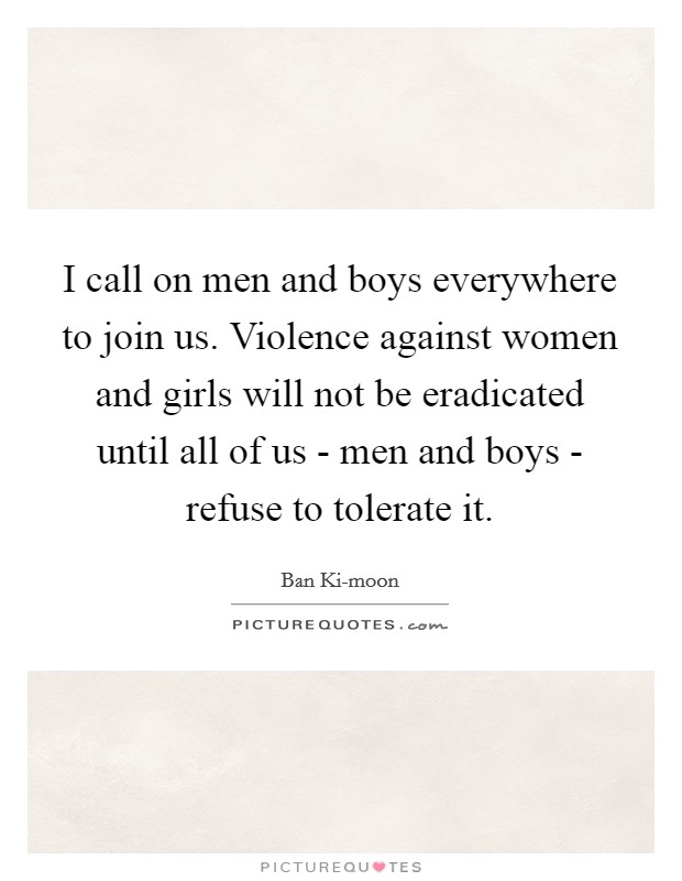 I call on men and boys everywhere to join us. Violence against women and girls will not be eradicated until all of us - men and boys - refuse to tolerate it Picture Quote #1