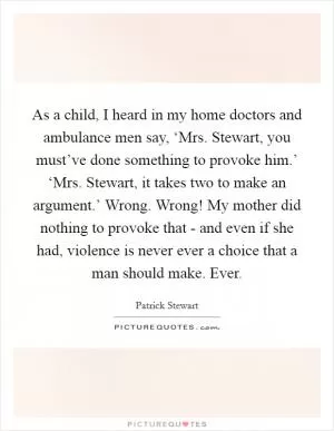 As a child, I heard in my home doctors and ambulance men say, ‘Mrs. Stewart, you must’ve done something to provoke him.’ ‘Mrs. Stewart, it takes two to make an argument.’ Wrong. Wrong! My mother did nothing to provoke that - and even if she had, violence is never ever a choice that a man should make. Ever Picture Quote #1