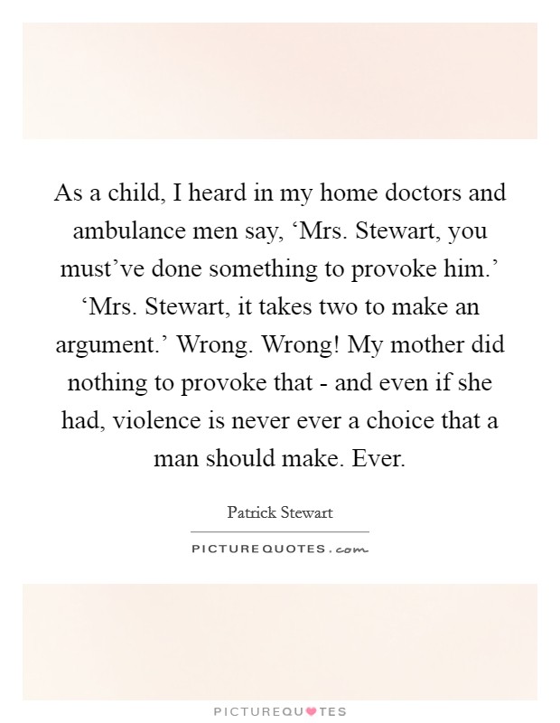 As a child, I heard in my home doctors and ambulance men say, ‘Mrs. Stewart, you must've done something to provoke him.' ‘Mrs. Stewart, it takes two to make an argument.' Wrong. Wrong! My mother did nothing to provoke that - and even if she had, violence is never ever a choice that a man should make. Ever Picture Quote #1