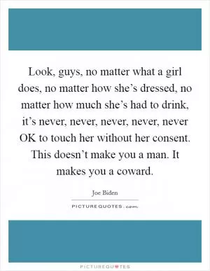 Look, guys, no matter what a girl does, no matter how she’s dressed, no matter how much she’s had to drink, it’s never, never, never, never, never OK to touch her without her consent. This doesn’t make you a man. It makes you a coward Picture Quote #1
