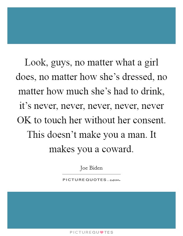 Look, guys, no matter what a girl does, no matter how she's dressed, no matter how much she's had to drink, it's never, never, never, never, never OK to touch her without her consent. This doesn't make you a man. It makes you a coward Picture Quote #1