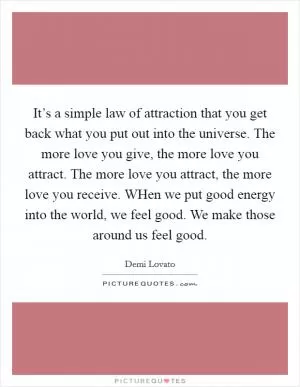 It’s a simple law of attraction that you get back what you put out into the universe. The more love you give, the more love you attract. The more love you attract, the more love you receive. WHen we put good energy into the world, we feel good. We make those around us feel good Picture Quote #1