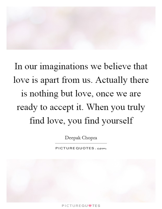 In our imaginations we believe that love is apart from us. Actually there is nothing but love, once we are ready to accept it. When you truly find love, you find yourself Picture Quote #1