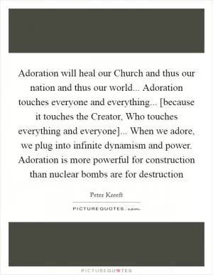 Adoration will heal our Church and thus our nation and thus our world... Adoration touches everyone and everything... [because it touches the Creator, Who touches everything and everyone]... When we adore, we plug into infinite dynamism and power. Adoration is more powerful for construction than nuclear bombs are for destruction Picture Quote #1