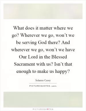 What does it matter where we go? Wherever we go, won’t we be serving God there? And wherever we go, won’t we have Our Lord in the Blessed Sacrament with us? Isn’t that enough to make us happy? Picture Quote #1