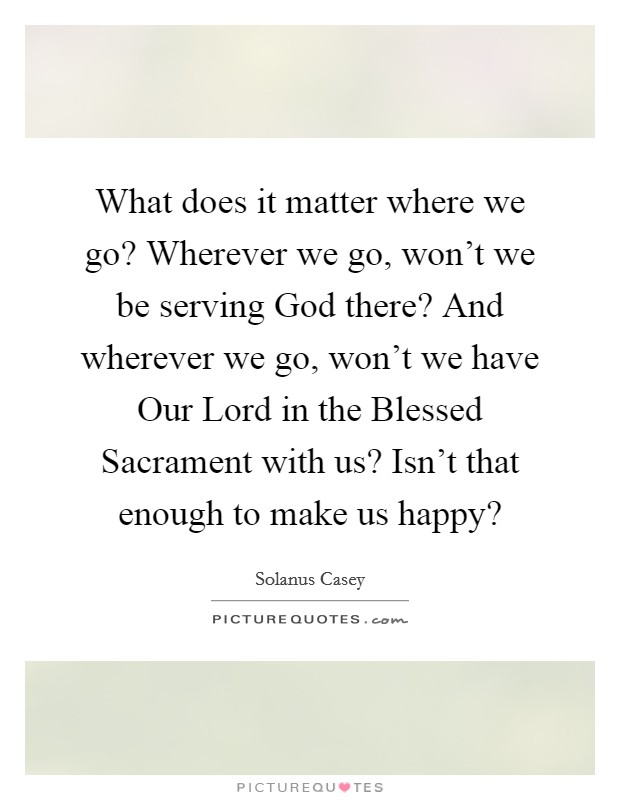 What does it matter where we go? Wherever we go, won't we be serving God there? And wherever we go, won't we have Our Lord in the Blessed Sacrament with us? Isn't that enough to make us happy? Picture Quote #1