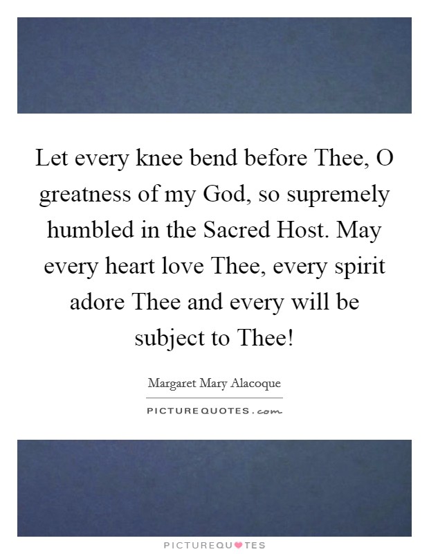 Let every knee bend before Thee, O greatness of my God, so supremely humbled in the Sacred Host. May every heart love Thee, every spirit adore Thee and every will be subject to Thee! Picture Quote #1