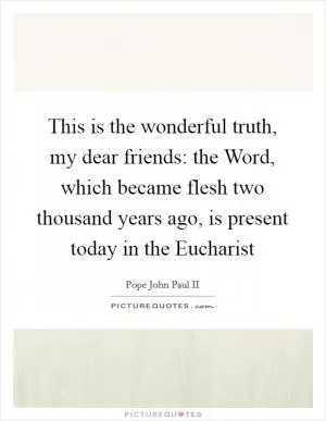 This is the wonderful truth, my dear friends: the Word, which became flesh two thousand years ago, is present today in the Eucharist Picture Quote #1