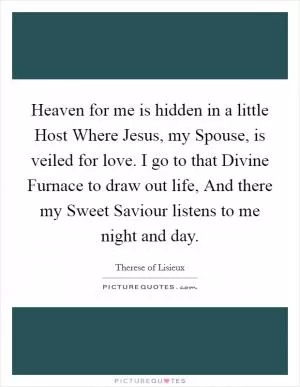 Heaven for me is hidden in a little Host Where Jesus, my Spouse, is veiled for love. I go to that Divine Furnace to draw out life, And there my Sweet Saviour listens to me night and day Picture Quote #1