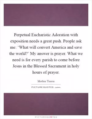 Perpetual Eucharistic Adoration with exposition needs a great push. People ask me: ‘What will convert America and save the world?’ My answer is prayer. What we need is for every parish to come before Jesus in the Blessed Sacrament in holy hours of prayer Picture Quote #1