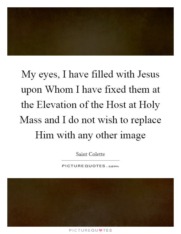 My eyes, I have filled with Jesus upon Whom I have fixed them at the Elevation of the Host at Holy Mass and I do not wish to replace Him with any other image Picture Quote #1