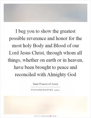 I beg you to show the greatest possible reverence and honor for the most holy Body and Blood of our Lord Jesus Christ, through whom all things, whether on earth or in heaven, have been brought to peace and reconciled with Almighty God Picture Quote #1