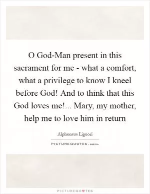 O God-Man present in this sacrament for me - what a comfort, what a privilege to know I kneel before God! And to think that this God loves me!... Mary, my mother, help me to love him in return Picture Quote #1