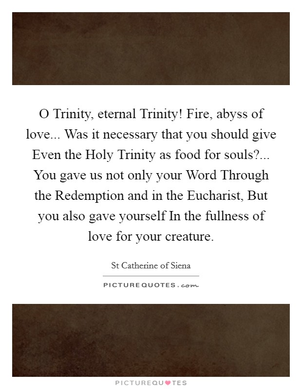 O Trinity, eternal Trinity! Fire, abyss of love... Was it necessary that you should give Even the Holy Trinity as food for souls?... You gave us not only your Word Through the Redemption and in the Eucharist, But you also gave yourself In the fullness of love for your creature Picture Quote #1