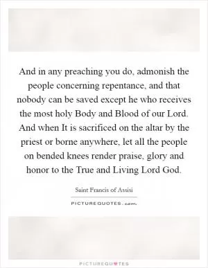 And in any preaching you do, admonish the people concerning repentance, and that nobody can be saved except he who receives the most holy Body and Blood of our Lord. And when It is sacrificed on the altar by the priest or borne anywhere, let all the people on bended knees render praise, glory and honor to the True and Living Lord God Picture Quote #1