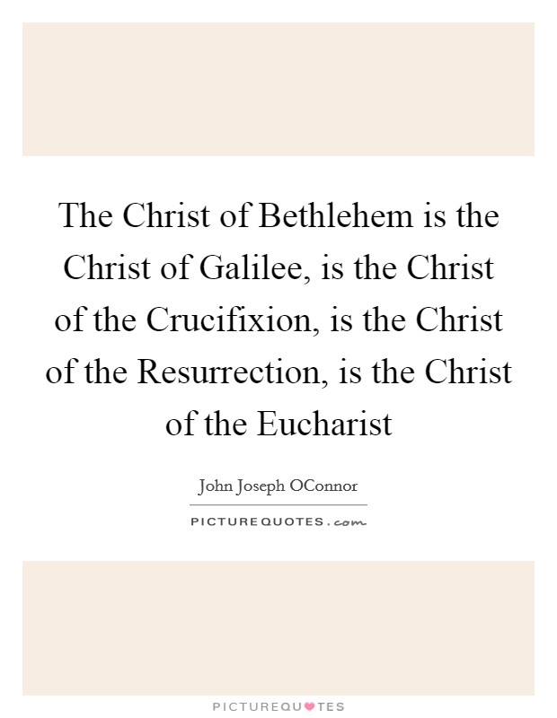 The Christ of Bethlehem is the Christ of Galilee, is the Christ of the Crucifixion, is the Christ of the Resurrection, is the Christ of the Eucharist Picture Quote #1