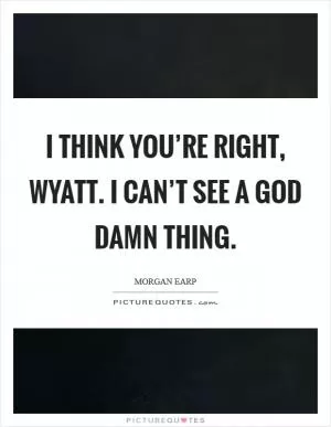 I think you’re right, Wyatt. I can’t see a God damn thing Picture Quote #1