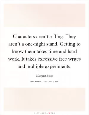Characters aren’t a fling. They aren’t a one-night stand. Getting to know them takes time and hard work. It takes excessive free writes and multiple experiments Picture Quote #1