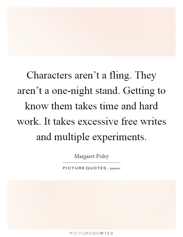 Characters aren't a fling. They aren't a one-night stand. Getting to know them takes time and hard work. It takes excessive free writes and multiple experiments Picture Quote #1