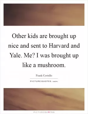 Other kids are brought up nice and sent to Harvard and Yale. Me? I was brought up like a mushroom Picture Quote #1