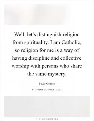 Well, let’s distinguish religion from spirituality. I am Catholic, so religion for me is a way of having discipline and collective worship with persons who share the same mystery Picture Quote #1