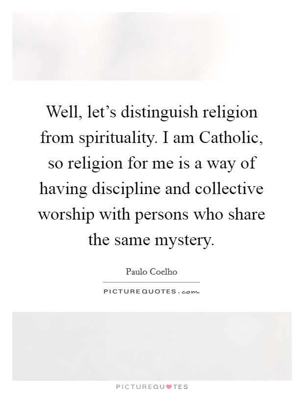 Well, let's distinguish religion from spirituality. I am Catholic, so religion for me is a way of having discipline and collective worship with persons who share the same mystery Picture Quote #1