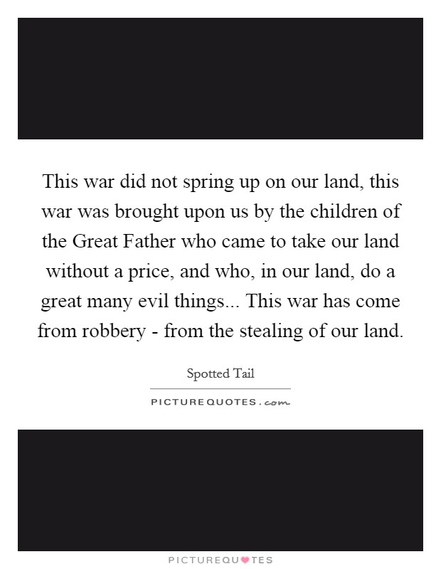 This war did not spring up on our land, this war was brought upon us by the children of the Great Father who came to take our land without a price, and who, in our land, do a great many evil things... This war has come from robbery - from the stealing of our land Picture Quote #1