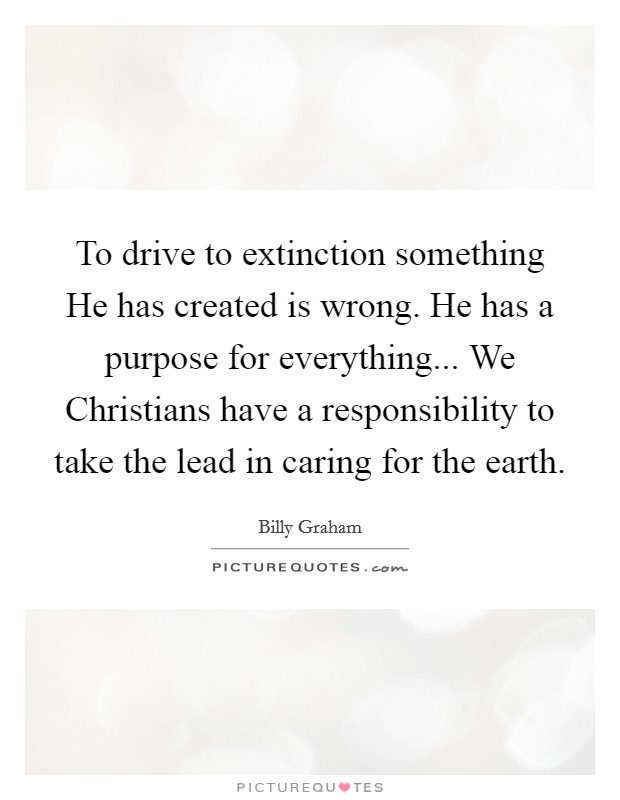 To drive to extinction something He has created is wrong. He has a purpose for everything... We Christians have a responsibility to take the lead in caring for the earth Picture Quote #1