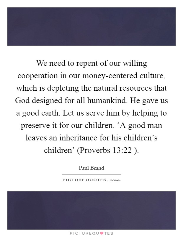 We need to repent of our willing cooperation in our money-centered culture, which is depleting the natural resources that God designed for all humankind. He gave us a good earth. Let us serve him by helping to preserve it for our children. ‘A good man leaves an inheritance for his children's children' (Proverbs 13:22 ) Picture Quote #1