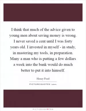 I think that much of the advice given to young men about saving money is wrong. I never saved a cent until I was forty years old. I invested in myself - in study, in mastering my tools, in preparation. Many a man who is putting a few dollars a week into the bank would do much better to put it into himself Picture Quote #1