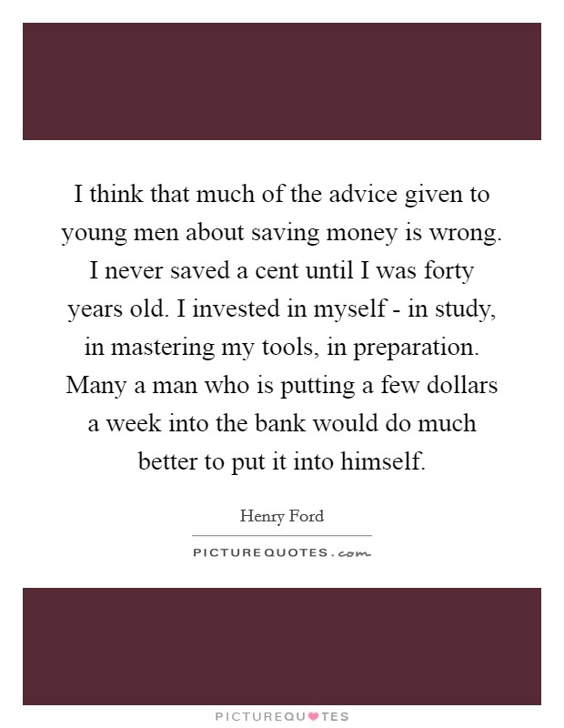 I think that much of the advice given to young men about saving money is wrong. I never saved a cent until I was forty years old. I invested in myself - in study, in mastering my tools, in preparation. Many a man who is putting a few dollars a week into the bank would do much better to put it into himself Picture Quote #1