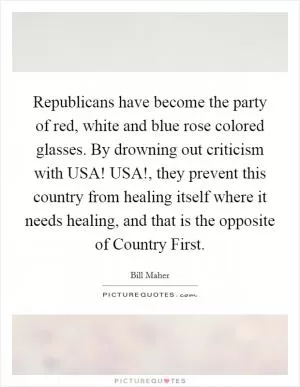 Republicans have become the party of red, white and blue rose colored glasses. By drowning out criticism with USA! USA!, they prevent this country from healing itself where it needs healing, and that is the opposite of Country First Picture Quote #1