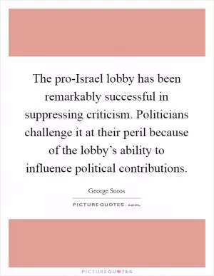 The pro-Israel lobby has been remarkably successful in suppressing criticism. Politicians challenge it at their peril because of the lobby’s ability to influence political contributions Picture Quote #1