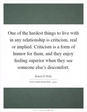One of the hardest things to live with in any relationship is criticism, real or implied. Criticism is a form of humor for them, and they enjoy feeling superior when they see someone else’s discomfort Picture Quote #1