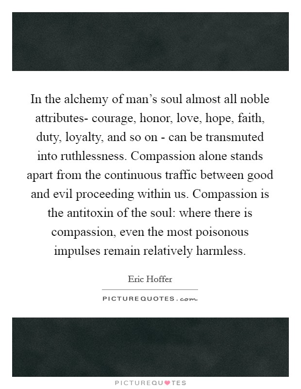 In the alchemy of man's soul almost all noble attributes- courage, honor, love, hope, faith, duty, loyalty, and so on - can be transmuted into ruthlessness. Compassion alone stands apart from the continuous traffic between good and evil proceeding within us. Compassion is the antitoxin of the soul: where there is compassion, even the most poisonous impulses remain relatively harmless Picture Quote #1