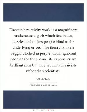 Einstein’s relativity work is a magnificent mathematical garb which fascinates, dazzles and makes people blind to the underlying errors. The theory is like a beggar clothed in purple whom ignorant people take for a king.. its exponents are brilliant men but they are metaphysicists rather than scientists Picture Quote #1