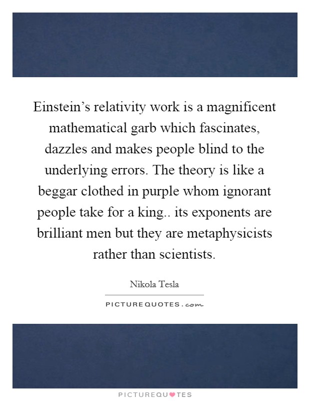 Einstein's relativity work is a magnificent mathematical garb which fascinates, dazzles and makes people blind to the underlying errors. The theory is like a beggar clothed in purple whom ignorant people take for a king.. its exponents are brilliant men but they are metaphysicists rather than scientists Picture Quote #1