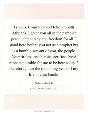 Friends, Comrades and fellow South Africans. I greet you all in the name of peace, democracy and freedom for all. I stand here before you not as a prophet but as a humble servant of you, the people. Your tireless and heroic sacrifices have made it possible for me to be here today. I therefore place the remaining years of my life in your hands Picture Quote #1