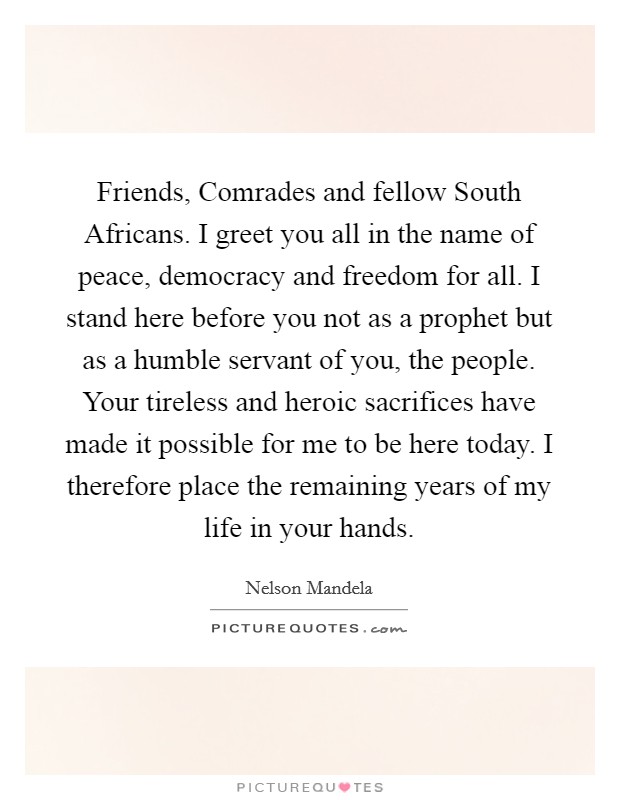 Friends, Comrades and fellow South Africans. I greet you all in the name of peace, democracy and freedom for all. I stand here before you not as a prophet but as a humble servant of you, the people. Your tireless and heroic sacrifices have made it possible for me to be here today. I therefore place the remaining years of my life in your hands Picture Quote #1