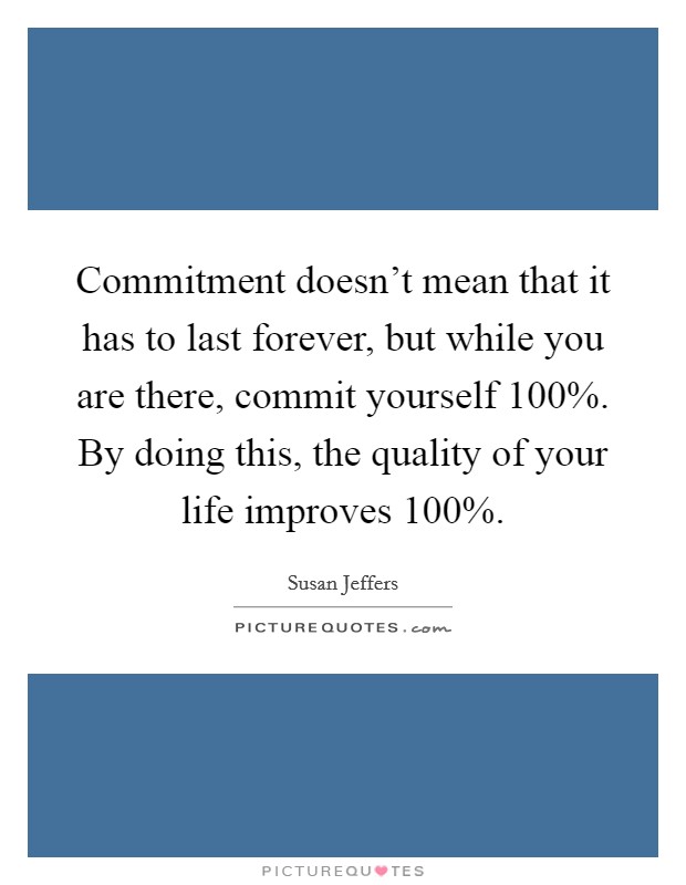 Commitment doesn’t mean that it has to last forever, but while you are there, commit yourself 100%. By doing this, the quality of your life improves 100% Picture Quote #1