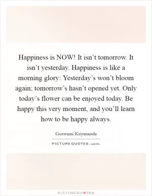 Happiness is NOW! It isn’t tomorrow. It isn’t yesterday. Happiness is like a morning glory: Yesterday’s won’t bloom again; tomorrow’s hasn’t opened yet. Only today’s flower can be enjoyed today. Be happy this very moment, and you’ll learn how to be happy always Picture Quote #1
